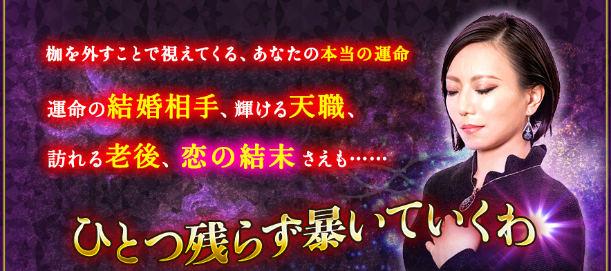 枷を外すことで視えてくる、あなたの本当の運命 運命の結婚相手、輝ける天職、訪れる老後、恋の結末さえも…… ひとつ残らず暴いていくわ