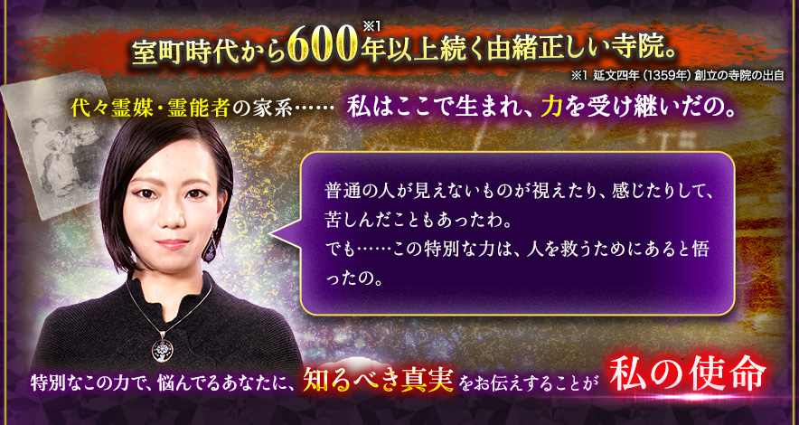 室町時代から600年以上続く由緒正しい寺院。※1 延文四年(1359年)創立の寺院の出自代々霊媒・霊能者の家系…… 私はここで生まれ、力を受け継いだの。普通の人が見えないものが視えたり、感じたりして、苦しんだこともあったわ。でも……この特別な力は、人を救うためにあると悟ったの。特別なこの力で、悩んでるあなたに、知るべき真実知るべき真実私の使命