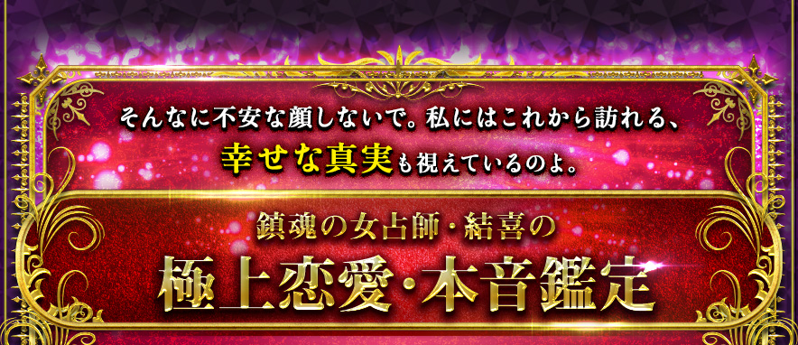 そんなに不安な顔しないで。私にはこれから訪れる、幸せな真実も視えているのよ。鎮魂の女占師・結喜の極上恋愛・本音鑑定